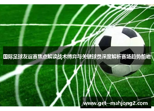 国际足球友谊赛焦点解读战术博弈与关键球员深度解析赛场趋势前瞻