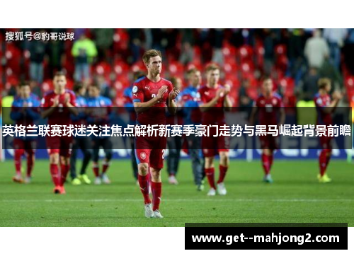英格兰联赛球迷关注焦点解析新赛季豪门走势与黑马崛起背景前瞻